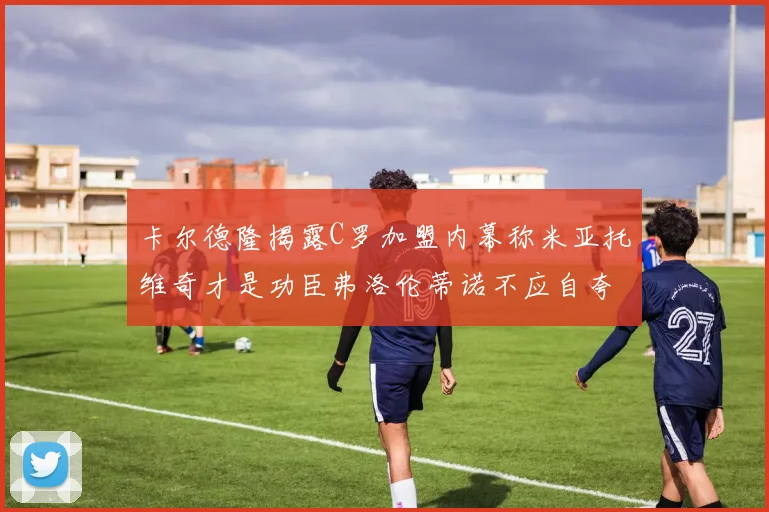 卡尔德隆揭露C罗加盟内幕称米亚托维奇才是功臣弗洛伦蒂诺不应自夸