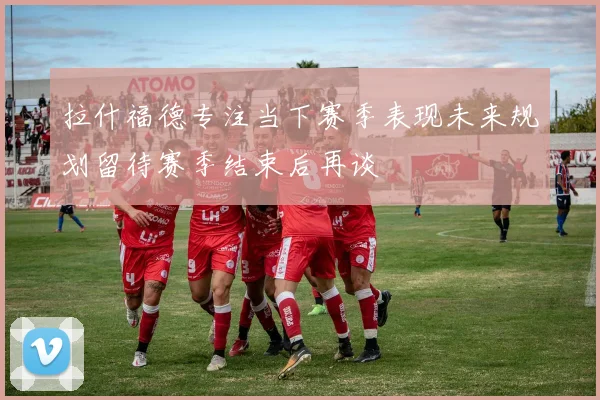 拉什福德专注当下赛季表现未来规划留待赛季结束后再谈