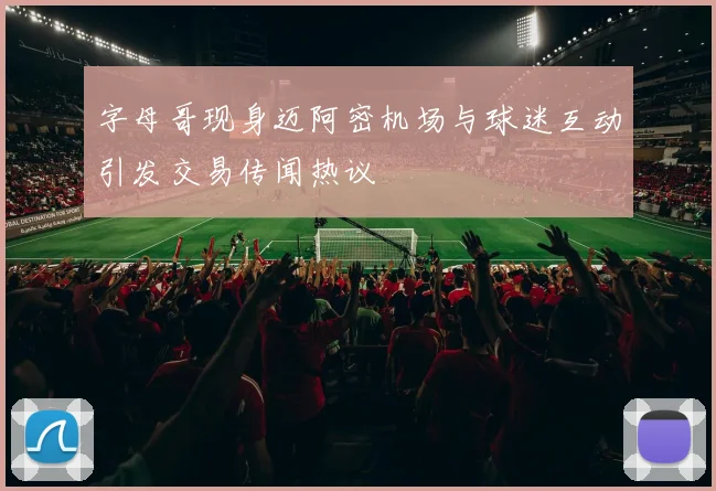 字母哥现身迈阿密机场与球迷互动引发交易传闻热议