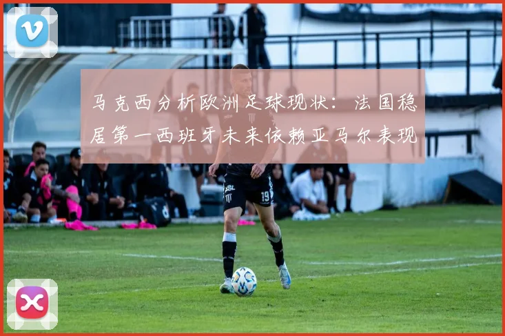 马克西分析欧洲足球现状：法国稳居第一西班牙未来依赖亚马尔表现