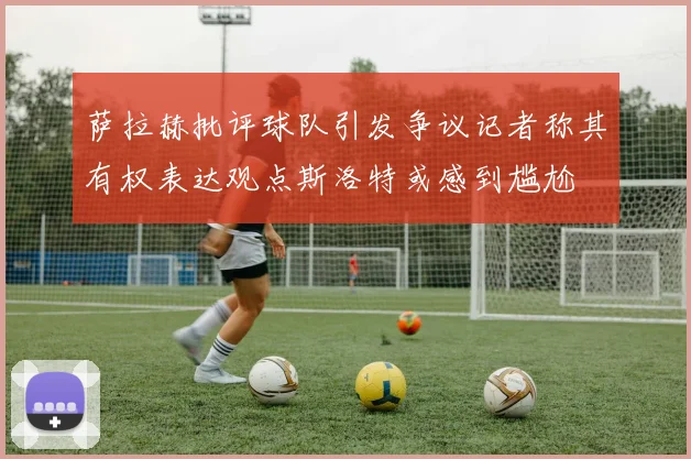 萨拉赫批评球队引发争议记者称其有权表达观点斯洛特或感到尴尬