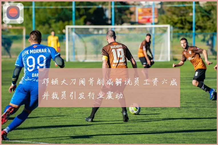 邓顿大刀阔斧削减解说员工资六成并裁员引发行业震动