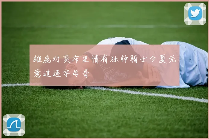 雄鹿对莫布里情有独钟骑士今夏无意追逐字母哥