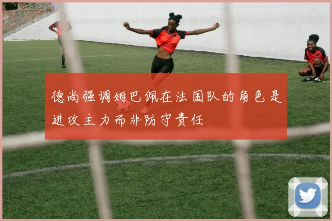德尚强调姆巴佩在法国队的角色是进攻主力而非防守责任