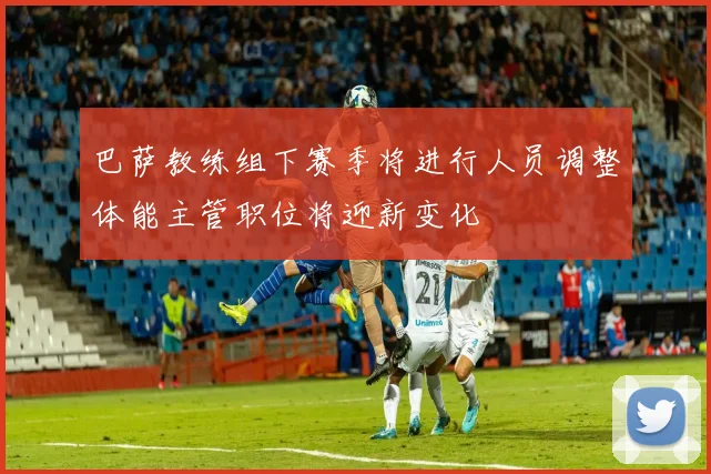 巴萨教练组下赛季将进行人员调整体能主管职位将迎新变化