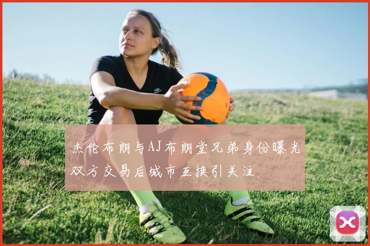 杰伦布朗与AJ布朗堂兄弟身份曝光双方交易后城市互换引关注