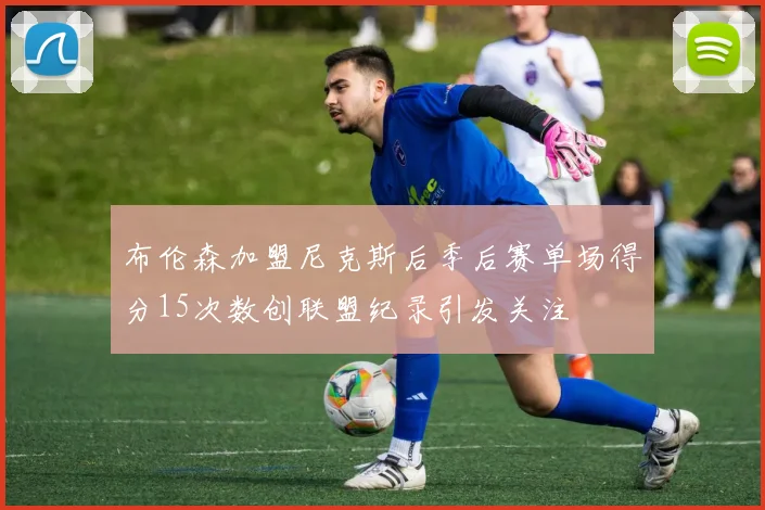 布伦森加盟尼克斯后季后赛单场得分15次数创联盟纪录引发关注