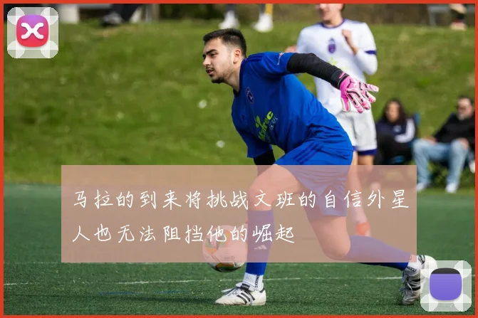 马拉的到来将挑战文班的自信外星人也无法阻挡他的崛起