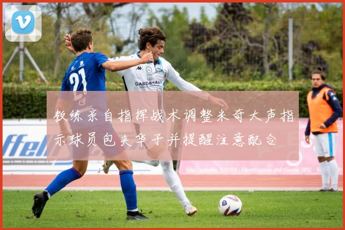 教练亲自指挥战术调整米奇大声指示球员包夹华子并提醒注意配合