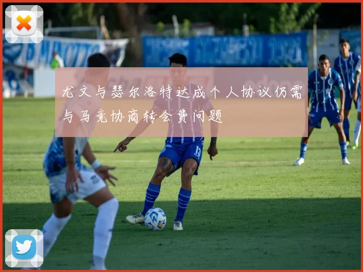 尤文与瑟尔洛特达成个人协议仍需与马竞协商转会费问题