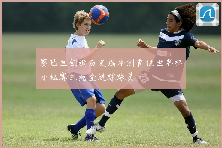 赛巴里创造历史成非洲首位世界杯小组赛三轮全进球球员