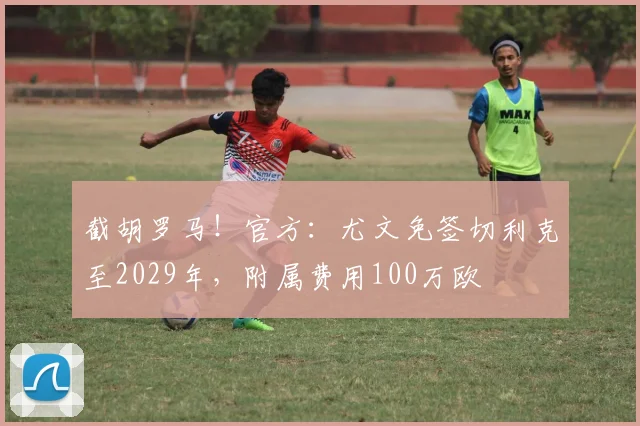 截胡罗马！官方：尤文免签切利克至2029年，附属费用100万欧