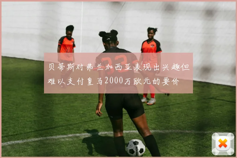 贝蒂斯对弗兰加西亚表现出兴趣但难以支付皇马2000万欧元的要价