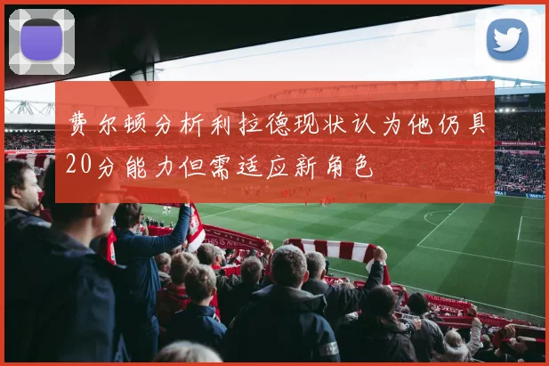 费尔顿分析利拉德现状认为他仍具20分能力但需适应新角色