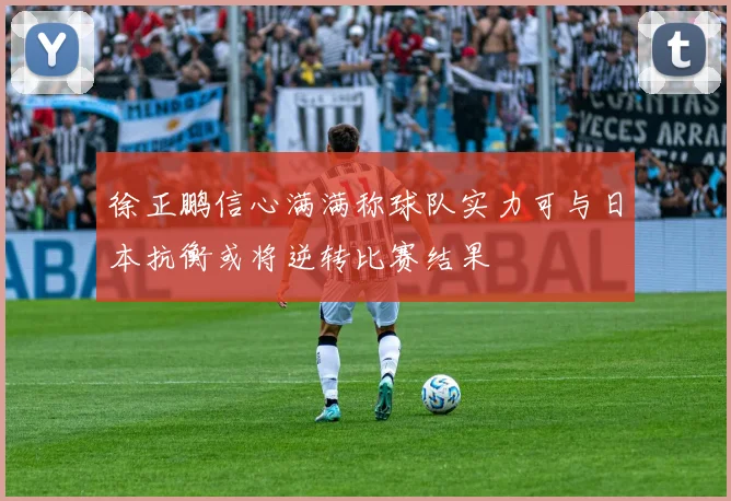 徐正鹏信心满满称球队实力可与日本抗衡或将逆转比赛结果