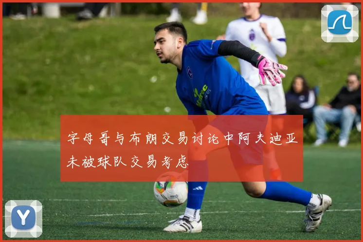 字母哥与布朗交易讨论中阿夫迪亚未被球队交易考虑