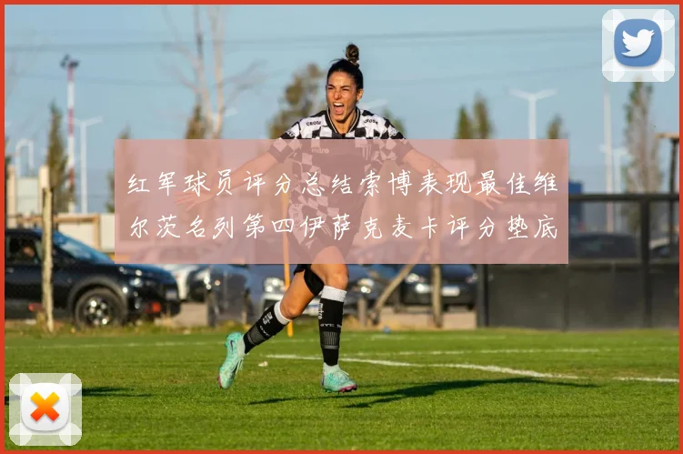 红军球员评分总结索博表现最佳维尔茨名列第四伊萨克麦卡评分垫底