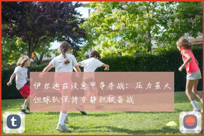伊尔迪兹谈意甲争夺战：压力虽大但球队保持冷静积极备战