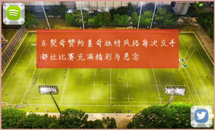 东契奇赞约基奇独特风格每次交手都让比赛充满精彩与悬念