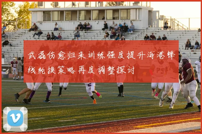 武磊伤愈归来训练强度提升海港锋线轮换策略再度调整探讨