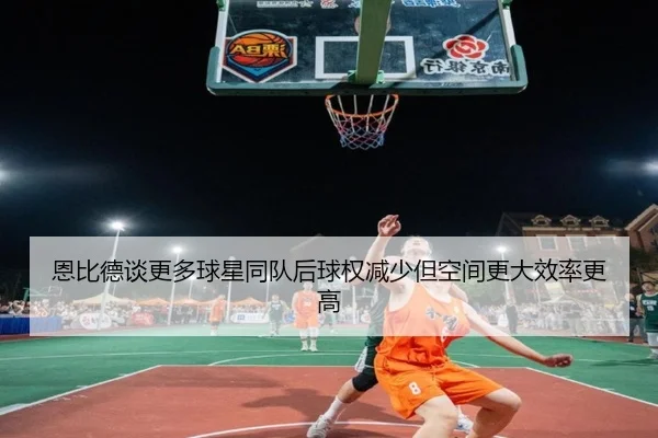 恩比德谈更多球星同队后球权减少但空间更大效率更高